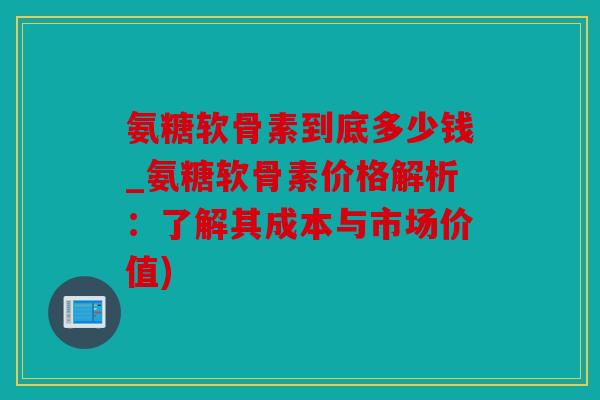 氨糖软骨素到底多少钱_氨糖软骨素价格解析:了解其成本与市场价值) 氨糖软骨素到底多少钱_氨糖软骨素价格解析:了解其成本与市场价值)