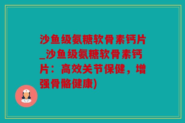 沙鱼级氨糖软骨素钙片_沙鱼级氨糖软骨素钙片：高效关节保健，增强骨骼健康)