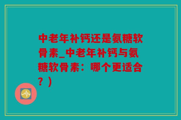 中老年补钙还是氨糖软骨素_中老年补钙与氨糖软骨素：哪个更适合？)