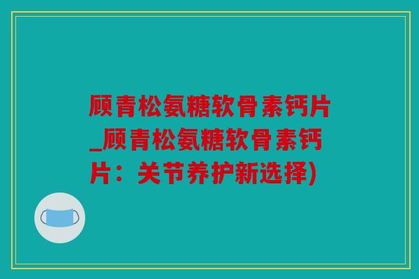 顾青松氨糖软骨素钙片_顾青松氨糖软骨素钙片：关节养护新选择)