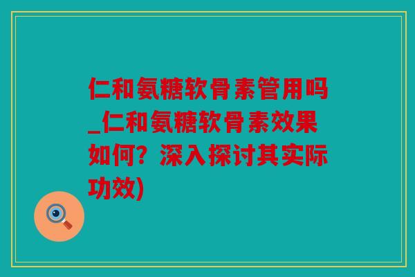 仁和氨糖软骨素管用吗_仁和氨糖软骨素效果如何？深入探讨其实际功效)