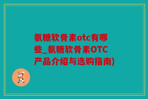 氨糖软骨素otc有哪些_氨糖软骨素OTC产品介绍与选购指南)