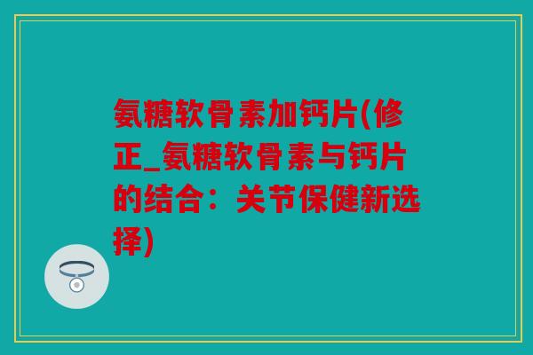 氨糖软骨素加钙片(修正_氨糖软骨素与钙片的结合：关节保健新选择)