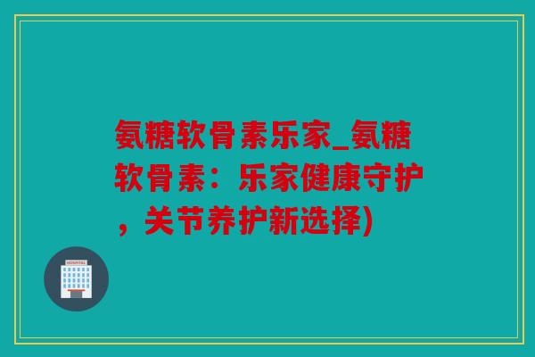 氨糖软骨素乐家_氨糖软骨素:乐家健康守护,关节养护新选择) 氨糖软骨素乐家_氨糖软骨素:乐家健康守护,关节养护新选择)