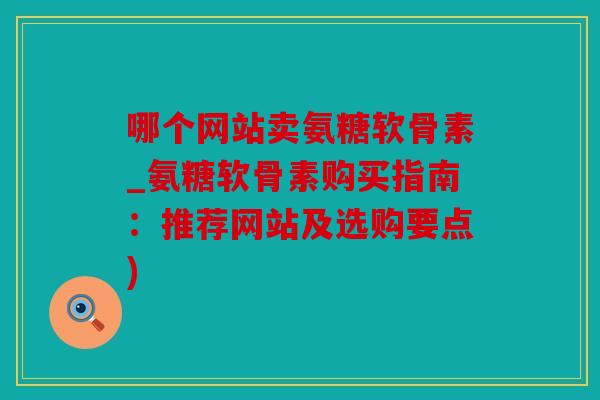 哪个网站卖氨糖软骨素_氨糖软骨素购买指南：推荐网站及选购要点)