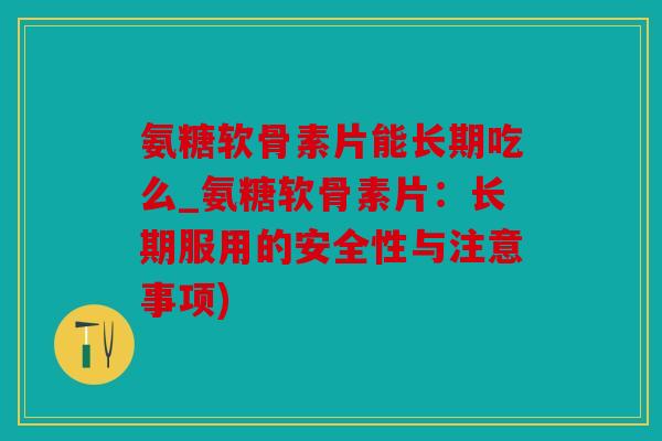 氨糖软骨素片能长期吃么_氨糖软骨素片：长期服用的安全性与注意事项)