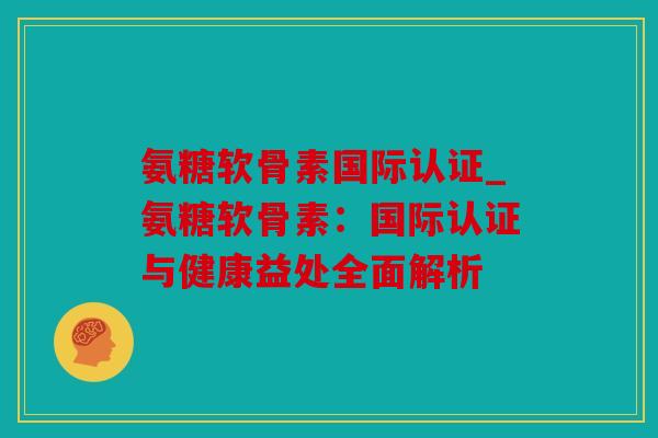 氨糖软骨素国际认证_氨糖软骨素：国际认证与健康益处全面解析