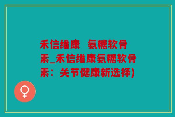 禾信维康  氨糖软骨素_禾信维康氨糖软骨素：关节健康新选择)