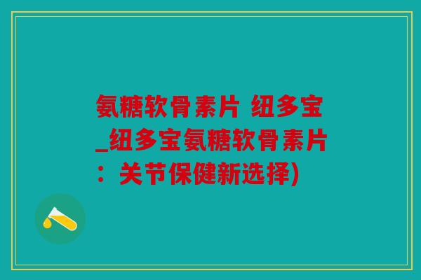 氨糖软骨素片 纽多宝_纽多宝氨糖软骨素片：关节保健新选择)