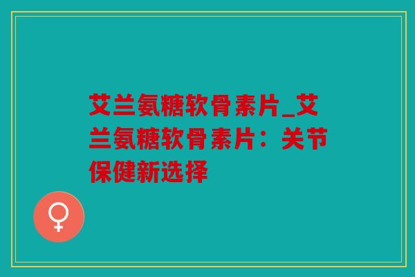 艾兰氨糖软骨素片_艾兰氨糖软骨素片：关节保健新选择