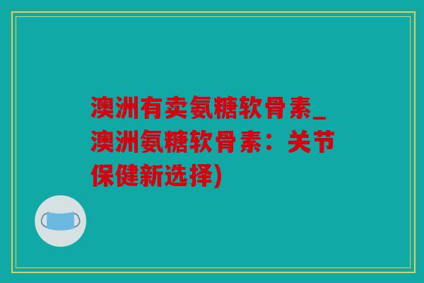 澳洲有卖氨糖软骨素_澳洲氨糖软骨素：关节保健新选择)
