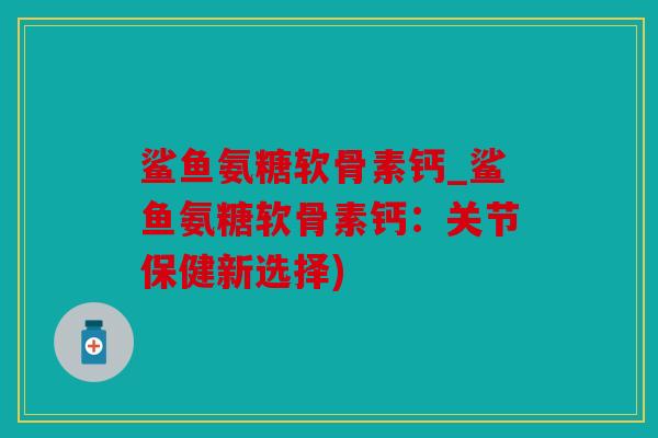 鲨鱼氨糖软骨素钙_鲨鱼氨糖软骨素钙：关节保健新选择)