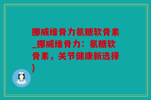 挪威维骨力氨糖软骨素_挪威维骨力：氨糖软骨素，关节健康新选择)