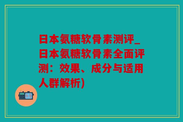 日本氨糖软骨素测评_日本氨糖软骨素全面评测：效果、成分与适用人群解析)