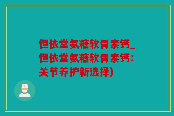 恒依堂氨糖软骨素钙_恒依堂氨糖软骨素钙：关节养护新选择)