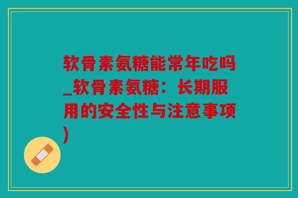 软骨素氨糖能常年吃吗_软骨素氨糖：长期服用的安全性与注意事项)