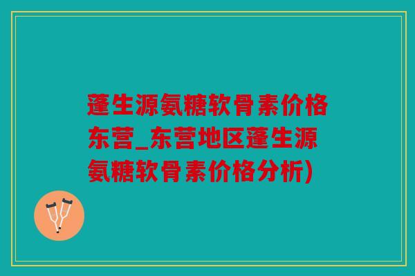 蓬生源氨糖软骨素价格东营_东营地区蓬生源氨糖软骨素价格分析)