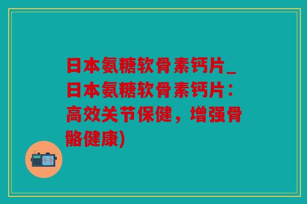 日本氨糖软骨素钙片_日本氨糖软骨素钙片：高效关节保健，增强骨骼健康)