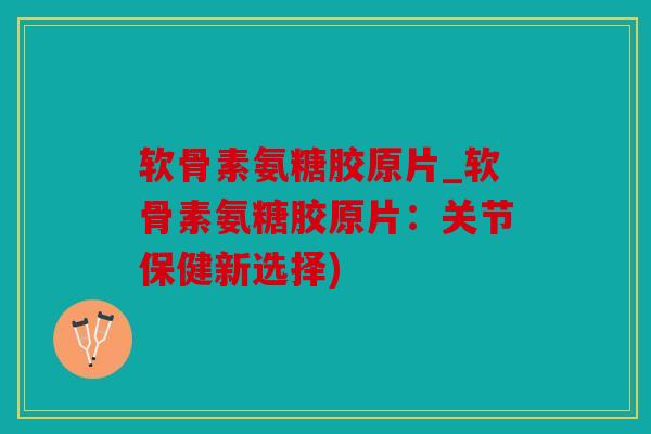软骨素氨糖胶原片_软骨素氨糖胶原片：关节保健新选择)