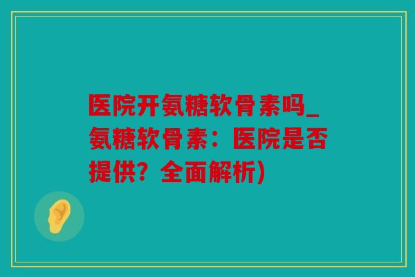 医院开氨糖软骨素吗_氨糖软骨素：医院是否提供？全面解析)