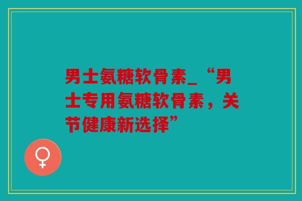 男士氨糖软骨素_“男士专用氨糖软骨素，关节健康新选择”