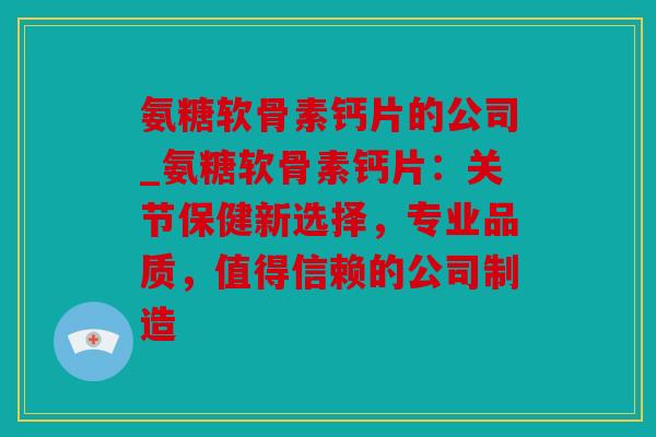 氨糖软骨素钙片的公司_氨糖软骨素钙片：关节保健新选择，专业品质，值得信赖的公司制造