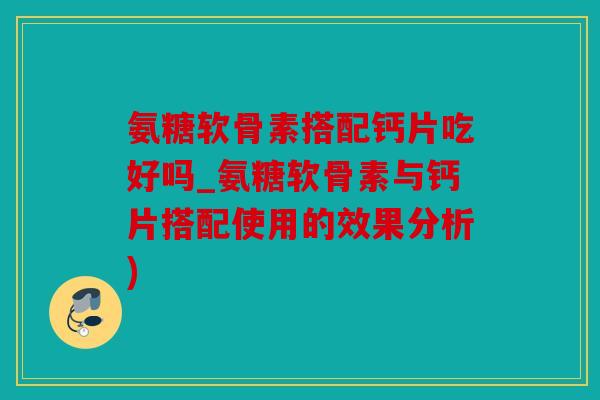 氨糖软骨素搭配钙片吃好吗_氨糖软骨素与钙片搭配使用的效果分析)