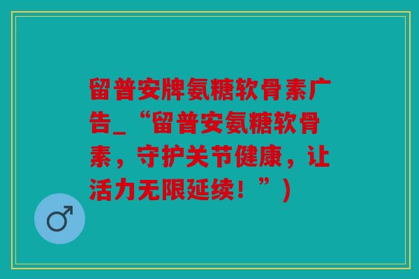 留普安牌氨糖软骨素广告_“留普安氨糖软骨素，守护关节健康，让活力无限延续！”)