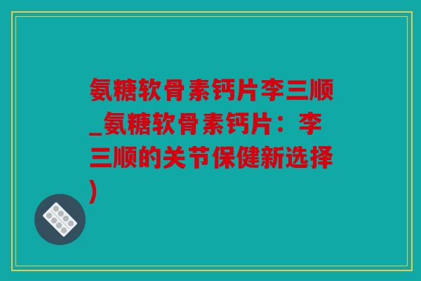 氨糖软骨素钙片李三顺_氨糖软骨素钙片：李三顺的关节保健新选择)