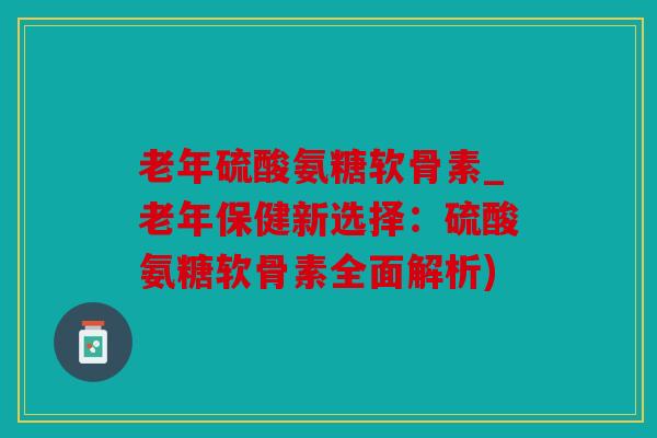 老年硫酸氨糖软骨素_老年保健新选择：硫酸氨糖软骨素全面解析)