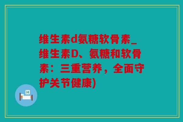 维生素d氨糖软骨素_维生素D、氨糖和软骨素：三重营养，全面守护关节健康)