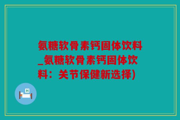 氨糖软骨素钙固体饮料_氨糖软骨素钙固体饮料：关节保健新选择)