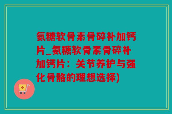 氨糖软骨素骨碎补加钙片_氨糖软骨素骨碎补加钙片：关节养护与强化骨骼的理想选择)