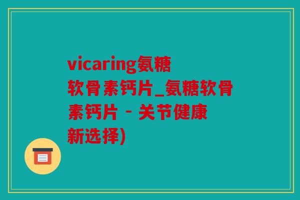 vicaring氨糖软骨素钙片_氨糖软骨素钙片 - 关节健康新选择)