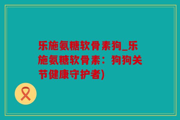 乐施氨糖软骨素狗_乐施氨糖软骨素：狗狗关节健康守护者)