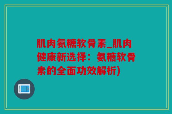 肌肉氨糖软骨素_肌肉健康新选择：氨糖软骨素的全面功效解析)