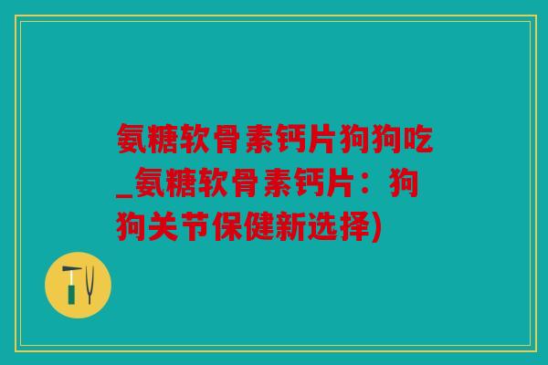 氨糖软骨素钙片狗狗吃_氨糖软骨素钙片：狗狗关节保健新选择)