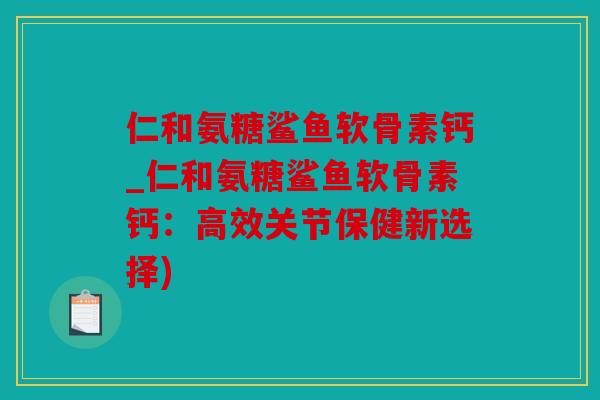 仁和氨糖鲨鱼软骨素钙_仁和氨糖鲨鱼软骨素钙：高效关节保健新选择)