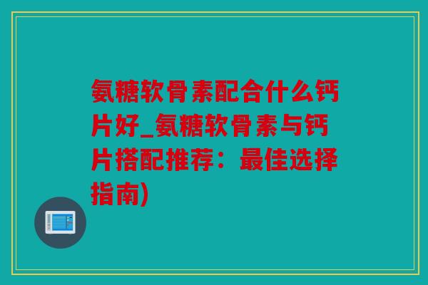 氨糖软骨素配合什么钙片好_氨糖软骨素与钙片搭配推荐：最佳选择指南)