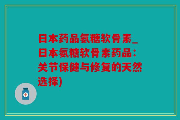 日本药品氨糖软骨素_日本氨糖软骨素药品：关节保健与修复的天然选择)