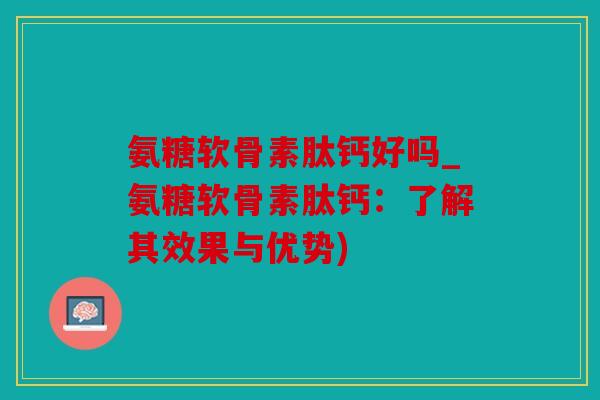氨糖软骨素肽钙好吗_氨糖软骨素肽钙：了解其效果与优势)