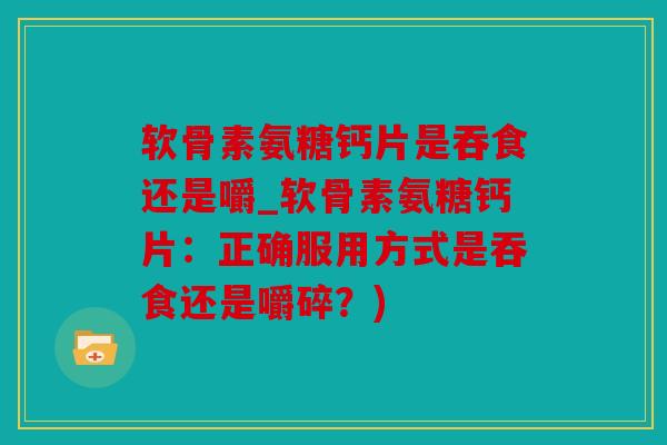 软骨素氨糖钙片是吞食还是嚼_软骨素氨糖钙片：正确服用方式是吞食还是嚼碎？)