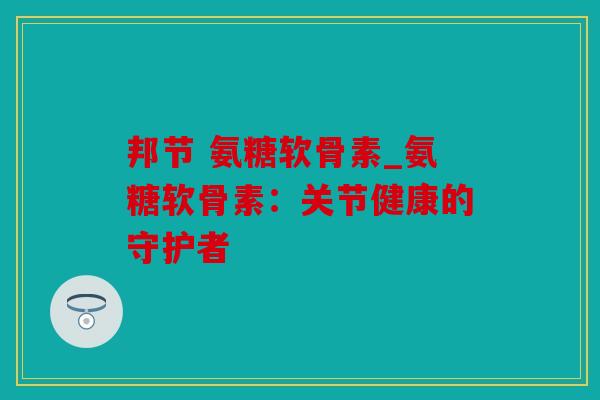 邦节 氨糖软骨素_氨糖软骨素:关节健康的守护者 邦节 氨糖软骨素_氨糖软骨素:关节健康的守护者