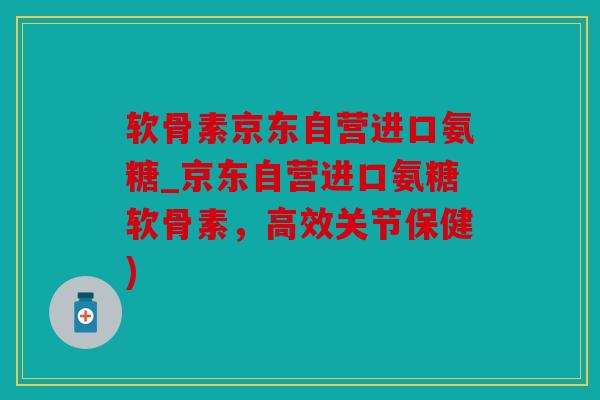 软骨素京东自营进口氨糖_京东自营进口氨糖软骨素，高效关节保健)