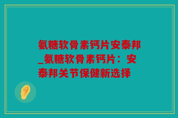 氨糖软骨素钙片安泰邦_氨糖软骨素钙片：安泰邦关节保健新选择