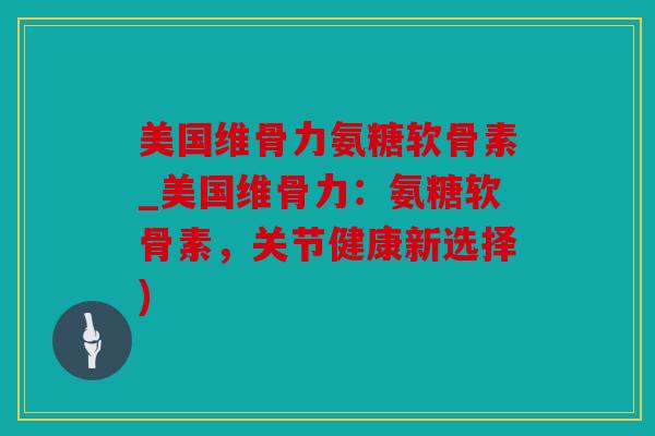 美国维骨力氨糖软骨素_美国维骨力：氨糖软骨素，关节健康新选择)