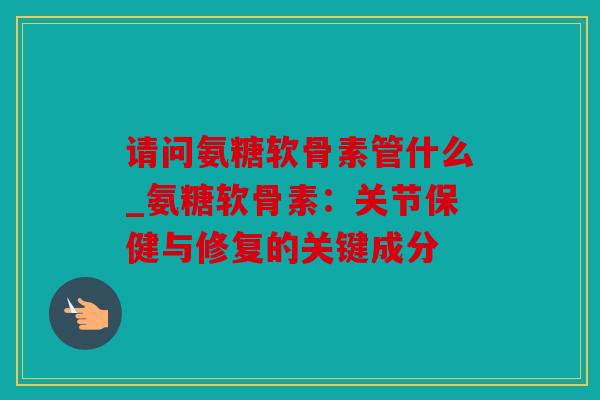 请问氨糖软骨素管什么_氨糖软骨素：关节保健与修复的关键成分