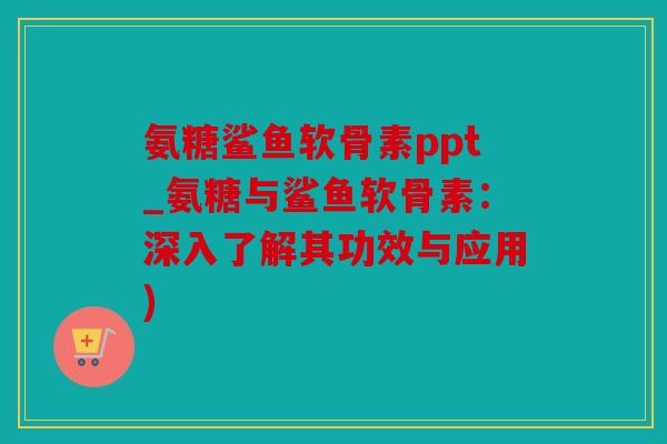 氨糖鲨鱼软骨素ppt_氨糖与鲨鱼软骨素：深入了解其功效与应用)