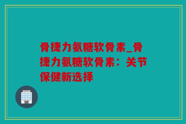 骨捷力氨糖软骨素_骨捷力氨糖软骨素：关节保健新选择