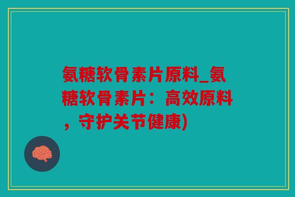 氨糖软骨素片原料_氨糖软骨素片：高效原料，守护关节健康)